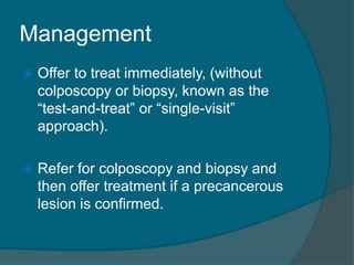 Management
 Offer to treat immediately, (without
colposcopy or biopsy, known as the
“test-and-treat” or “single-visit”
approach).
 Refer for colposcopy and biopsy and
then offer treatment if a precancerous
lesion is confirmed.
 