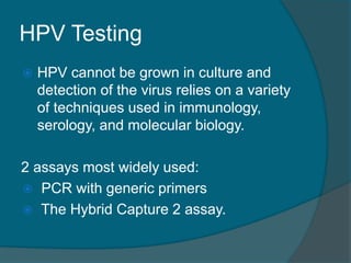 HPV Testing
 HPV cannot be grown in culture and
detection of the virus relies on a variety
of techniques used in immunology,
serology, and molecular biology.
2 assays most widely used:
 PCR with generic primers
 The Hybrid Capture 2 assay.
 
