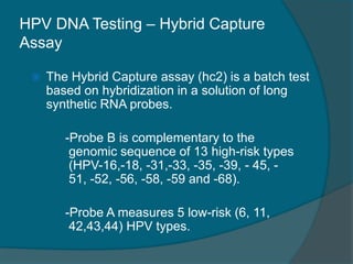 HPV DNA Testing – Hybrid Capture
Assay
 The Hybrid Capture assay (hc2) is a batch test
based on hybridization in a solution of long
synthetic RNA probes.
-Probe B is complementary to the
genomic sequence of 13 high-risk types
(HPV-16,-18, -31,-33, -35, -39, - 45, -
51, -52, -56, -58, -59 and -68).
-Probe A measures 5 low-risk (6, 11,
42,43,44) HPV types.
 