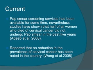 Current
 Pap smear screening services had been
available for some time, nevertheless
studies have shown that half of all women
who died of cervical cancer did not
undergo Pap smear in the past five years
(Adeeb et al, 2008).
 Reported that no reduction in the
prevalence of cervical cancer has been
noted in the country. (Wong et al.2008)
 