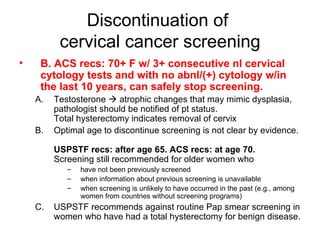 Discontinuation of  cervical cancer screening B. ACS recs: 70+ F w/ 3+ consecutive nl cervical cytology tests and with no abnl/(+) cytology w/in the last 10 years, can safely stop screening. Testosterone    atrophic changes that may mimic dysplasia, pathologist should be notified of pt status. Total hysterectomy indicates removal of cervix Optimal age to discontinue screening is not clear by evidence.  USPSTF recs: after age 65. ACS recs: at age 70.  Screening still recommended for older women who  have not been previously screened when information about previous screening is unavailable when screening is unlikely to have occurred in the past (e.g., among women from countries without screening programs) USPSTF recommends against routine Pap smear screening in women who have had a total hysterectomy for benign disease.  
