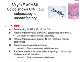 30 y/o F w/ HSIL Colpo shows CIN I but colposcopy is unsatisfactory D. DEP. DNA testing for HPV 16, 18, 31, 33 Repeat Papanicolaou stain AND colposcopy at 6 mo x 2 An option if colposcopy was satisfactory Repeat Papanicolaou stain at 12 mo (continue regular screening) Diagnostic excisional procedure An option if colposcopy was satisfactory also Review material – includes referral cytology, colposcopic findings, and all biopsies An option if colposcopy was satisfactory 