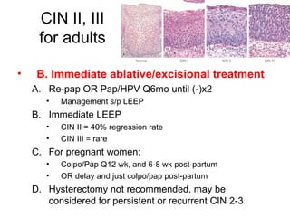 CIN II, III for adults B. Immediate ablative/excisional treatment Re-pap OR Pap/HPV Q6mo until (-)x2 Management s/p LEEP Immediate LEEP CIN II = 40% regression rate CIN III = rare For pregnant women: Colpo/Pap Q12 wk, and 6-8 wk post-partum OR delay and just colpo/pap post-partum Hysterectomy not recommended, may be considered for persistent or recurrent CIN 2-3 