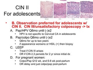 CIN II For adolescents B. Observation preferred for adolescents w/ CIN II.  CIN III/unsatisfactory colposcopy -> tx Pap/HPV Q6mo until (-)x2 HPV is not specific to Cervical CA in adolescents Pap/colpo Q6mo until (-)x2 Q6mo for up to two years if appearance worsens or HSIL (+) then biopsy LEEP Treat if CIN III arises  OR if CIN 2,3 persists for 2 yr since initial dx For pregnant women: Colpo/Pap Q12 wk, and 6-8 wk post-partum OR delay and just colpo/pap post-partum 