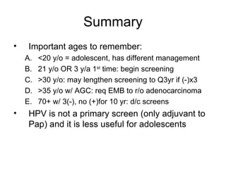 Summary Important ages to remember: <20 y/o = adolescent, has different management 21 y/o OR 3 y/a 1 st  time: begin screening >30 y/o: may lengthen screening to Q3yr if (-)x3 >35 y/o w/ AGC: req EMB to r/o adenocarcinoma 70+ w/ 3(-), no (+)for 10 yr: d/c screens HPV is not a primary screen (only adjuvant to Pap) and it is less useful for adolescents 