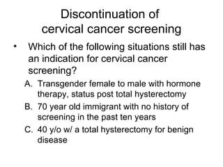 Discontinuation of  cervical cancer screening Which of the following situations still has an indication for cervical cancer screening? Transgender female to male with hormone therapy, status post total hysterectomy 70 year old immigrant with no history of screening in the past ten years 40 y/o w/ a total hysterectomy for benign disease 