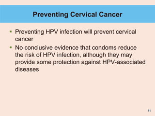 11
Preventing Cervical Cancer
 Preventing HPV infection will prevent cervical
cancer
 No conclusive evidence that condoms reduce
the risk of HPV infection, although they may
provide some protection against HPV-associated
diseases
 