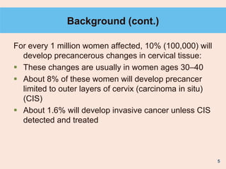 5
Background (cont.)
For every 1 million women affected, 10% (100,000) will
develop precancerous changes in cervical tissue:
 These changes are usually in women ages 30–40
 About 8% of these women will develop precancer
limited to outer layers of cervix (carcinoma in situ)
(CIS)
 About 1.6% will develop invasive cancer unless CIS
detected and treated
 