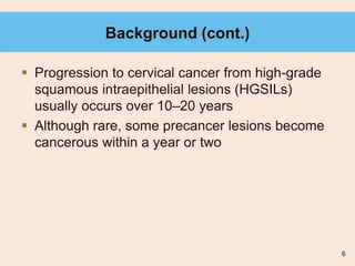 6
Background (cont.)
 Progression to cervical cancer from high-grade
squamous intraepithelial lesions (HGSILs)
usually occurs over 10–20 years
 Although rare, some precancer lesions become
cancerous within a year or two
 