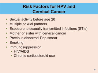 9
Risk Factors for HPV and
Cervical Cancer
 Sexual activity before age 20
 Multiple sexual partners
 Exposure to sexually transmitted infections (STIs)
 Mother or sister with cervical cancer
 Previous abnormal Pap smear
 Smoking
 Immunosuppression
 HIV/AIDS
 Chronic corticosteroid use
 