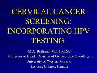 CERVICAL CANCER SCREENING: INCORPORATING HPV TESTING   M.A. Bertrand, MD, FRCSC Professor & Head,  Division of Gynecologic Oncology, University of Western Ontario, London, Ontario, Canada 