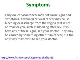 Symptoms
   Early on, cervical cancer may not cause signs and
   symptoms. Advanced cervical cancer may cause
   bleeding ...