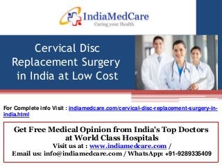 Get Free Medical Opinion from India's Top Doctors
at World Class Hospitals
Visit us at : www.indiamedcare.com /
Email us: info@indiamedcare.com / WhatsApp: +91-9289335409
Cervical Disc
Replacement Surgery
in India at Low Cost
For Complete info Visit : indiamedcare.com/cervical-disc-replacement-surgery-in-
india.html
 