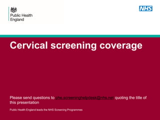 Cervical screening coverage
Please send questions to phe.screeninghelpdesk@nhs.net quoting the title of
this presentation
Public Health England leads the NHS Screening Programmes
 