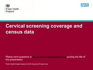 Cervical screening coverage and
census data
Please send questions to phe.screeninghelpdesk@nhs.net quoting the title of
this presentation
Public Health England leads the NHS Screening Programmes
 