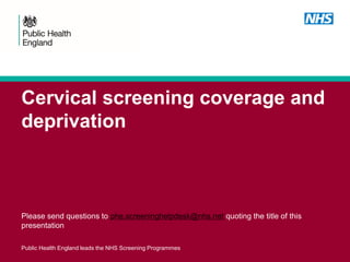 Cervical screening coverage and
deprivation
Please send questions to phe.screeninghelpdesk@nhs.net quoting the title of this
presentation
Public Health England leads the NHS Screening Programmes
 