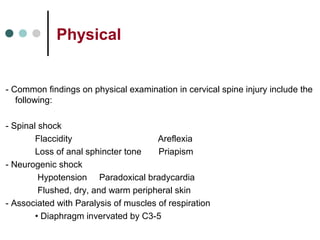 Physical
- Common findings on physical examination in cervical spine injury include the
following:
- Spinal shock
Flaccidity Areflexia
Loss of anal sphincter tone Priapism
- Neurogenic shock
Hypotension Paradoxical bradycardia
Flushed, dry, and warm peripheral skin
- Associated with Paralysis of muscles of respiration
• Diaphragm invervated by C3-5
 