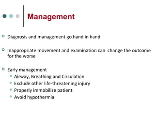 Management
 Diagnosis and management go hand in hand
 Inappropriate movement and examination can change the outcome
for the worse
 Early management
 Airway, Breathing and Circulation
 Exclude other life-threatening injury
 Properly immobilize patient
 Avoid hypothermia
 