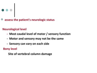  assess the patient’s neurologic status
Neurological level
- Most caudal level of motor / sensory function
- Motor and sensory may not be the same
- Sensory can vary on each side
Bony level
Site of vertebral column damage
 