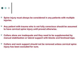  Spine injury must always be considered in any patients with multiple
injuries.
 Any patient with trauma who is not fully conscious should be assumed
to have cervical spine injury until proved otherwise.
 Collars alone are inadequate and they need to be supplemented by
manual stabilization or lateral support with blocks and forehead tape.
 Collars and neck support should not be removed unless cervical spine
injury has been excluded for sure.
 
