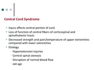 Central Cord Syndrome
 Injury affects central portion of cord
 Loss of function of central fibers of corticospinal and
spinothalamic tracts
 Decreased strength and pain/temperature of upper extremities
compared with lower extremities
 Etiology
Hyperextension injuries
Central spinal stenosis
Disruption of normal blood flow
old age
 