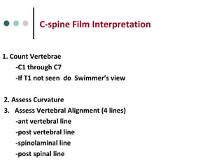 C-spine Film Interpretation
1. Count Vertebrae
-C1 through C7
-If T1 not seen do Swimmer’s view
2. Assess Curvature
3. Assess Vertebral Alignment (4 lines)
-ant vertebral line
-post vertebral line
-spinolaminal line
-post spinal line
 