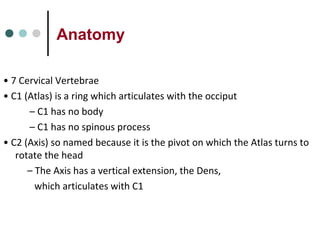 Anatomy
• 7 Cervical Vertebrae
• C1 (Atlas) is a ring which articulates with the occiput
– C1 has no body
– C1 has no spinous process
• C2 (Axis) so named because it is the pivot on which the Atlas turns to
rotate the head
– The Axis has a vertical extension, the Dens,
which articulates with C1
 