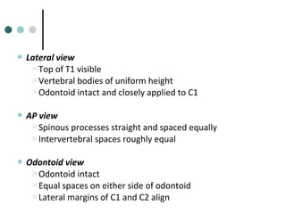  Lateral view
Top of T1 visible
Vertebral bodies of uniform height
Odontoid intact and closely applied to C1
 AP view
Spinous processes straight and spaced equally
Intervertebral spaces roughly equal
 Odontoid view
Odontoid intact
Equal spaces on either side of odontoid
Lateral margins of C1 and C2 align
 