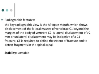  Radiographic features:
the key radiographic view is the AP open mouth, which shows
displacement of the lateral masses of vertebrae C1 beyond the
margins of the body of vertebra C2. A lateral displacement of >2
mm or unilateral displacement may be indicative of a C1
fracture. CT is required to define the extent of fracture and to
detect fragments in the spinal canal.
Stability: unstable
 