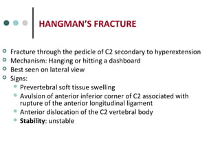 HANGMAN’S FRACTURE
 Fracture through the pedicle of C2 secondary to hyperextension
 Mechanism: Hanging or hitting a dashboard
 Best seen on lateral view
 Signs:
 Prevertebral soft tissue swelling
 Avulsion of anterior inferior corner of C2 associated with
rupture of the anterior longitudinal ligament
 Anterior dislocation of the C2 vertebral body
 Stability: unstable
 