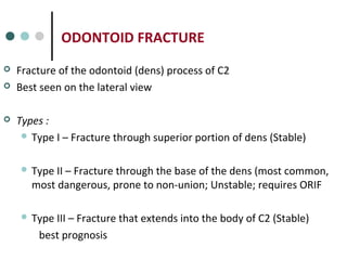 ODONTOID FRACTURE
 Fracture of the odontoid (dens) process of C2
 Best seen on the lateral view
 Types :
 Type I – Fracture through superior portion of dens (Stable)
 Type II – Fracture through the base of the dens (most common,
most dangerous, prone to non-union; Unstable; requires ORIF
 Type III – Fracture that extends into the body of C2 (Stable)
best prognosis
 