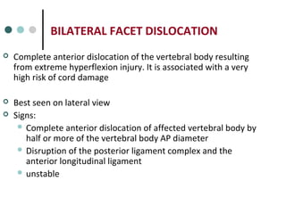BILATERAL FACET DISLOCATION
 Complete anterior dislocation of the vertebral body resulting
from extreme hyperflexion injury. It is associated with a very
high risk of cord damage
 Best seen on lateral view
 Signs:
 Complete anterior dislocation of affected vertebral body by
half or more of the vertebral body AP diameter
 Disruption of the posterior ligament complex and the
anterior longitudinal ligament
 unstable
 