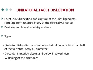 UNILATERAL FACET DISLOCATION
 Facet joint dislocation and rupture of the joint ligaments
resulting from rotatory injury of the cervical vertebrae
 Best seen on lateral or oblique views
 Signs:
- Anterior dislocation of affected vertebral body by less than half
of the vertebral body AP diameter
- Discordant rotation above and below involved level
- Widening of the disk space
 