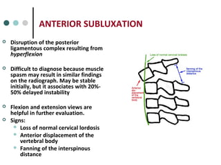 ANTERIOR SUBLUXATION
 Disruption of the posterior
ligamentous complex resulting from
hyperflexion
 Difficult to diagnose because muscle
spasm may result in similar findings
on the radiograph. May be stable
initially, but it associates with 20%-
50% delayed instability
 Flexion and extension views are
helpful in further evaluation.
 Signs:
 Loss of normal cervical lordosis
 Anterior displacement of the
vertebral body
 Fanning of the interspinous
distance
 