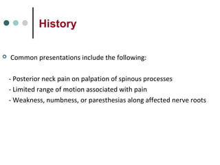 History
 Common presentations include the following:
- Posterior neck pain on palpation of spinous processes
- Limited range of motion associated with pain
- Weakness, numbness, or paresthesias along affected nerve roots
 
