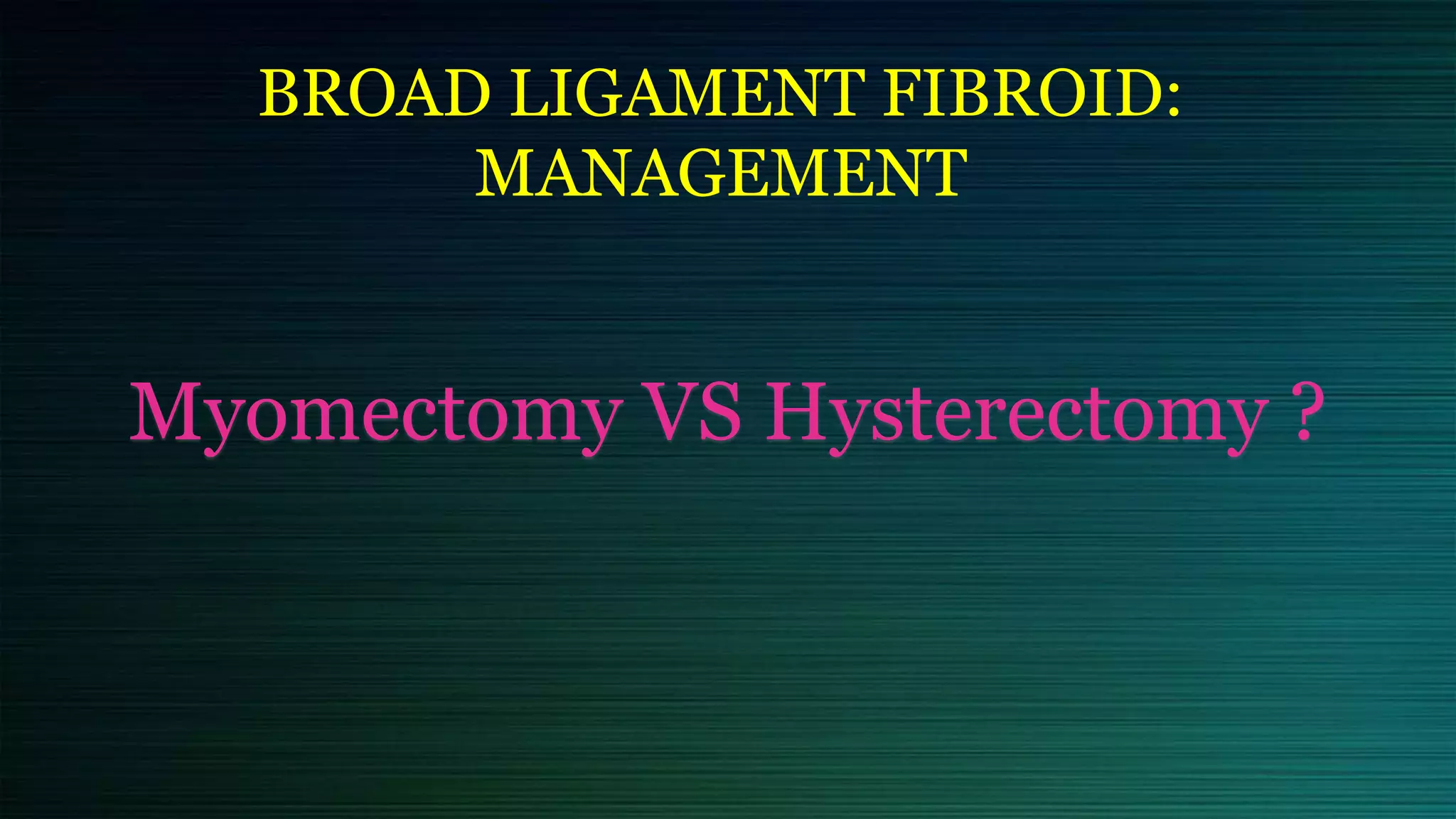BROAD LIGAMENT FIBROID:
MANAGEMENT
Myomectomy VS Hysterectomy ?
 