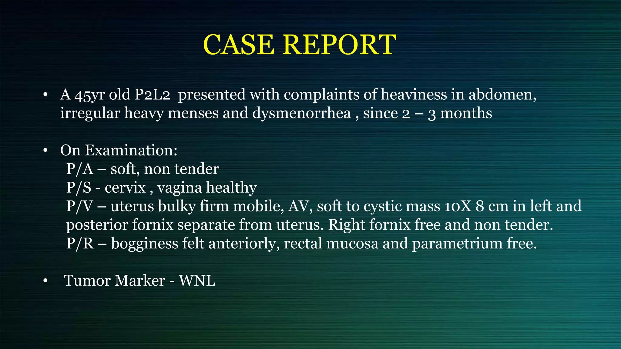 CASE REPORT
• A 45yr old P2L2 presented with complaints of heaviness in abdomen,
irregular heavy menses and dysmenorrhea , since 2 – 3 months
• On Examination:
P/A – soft, non tender
P/S - cervix , vagina healthy
P/V – uterus bulky firm mobile, AV, soft to cystic mass 10X 8 cm in left and
posterior fornix separate from uterus. Right fornix free and non tender.
P/R – bogginess felt anteriorly, rectal mucosa and parametrium free.
• Tumor Marker - WNL
 