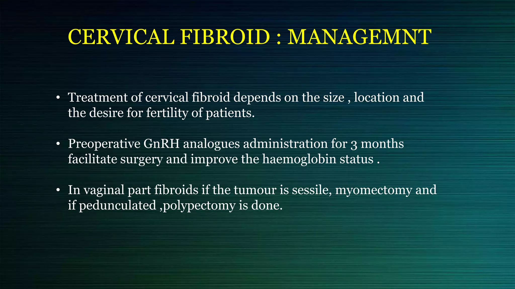 CERVICAL FIBROID : MANAGEMNT
• Treatment of cervical fibroid depends on the size , location and
the desire for fertility of patients.
• Preoperative GnRH analogues administration for 3 months
facilitate surgery and improve the haemoglobin status .
• In vaginal part fibroids if the tumour is sessile, myomectomy and
if pedunculated ,polypectomy is done.
 