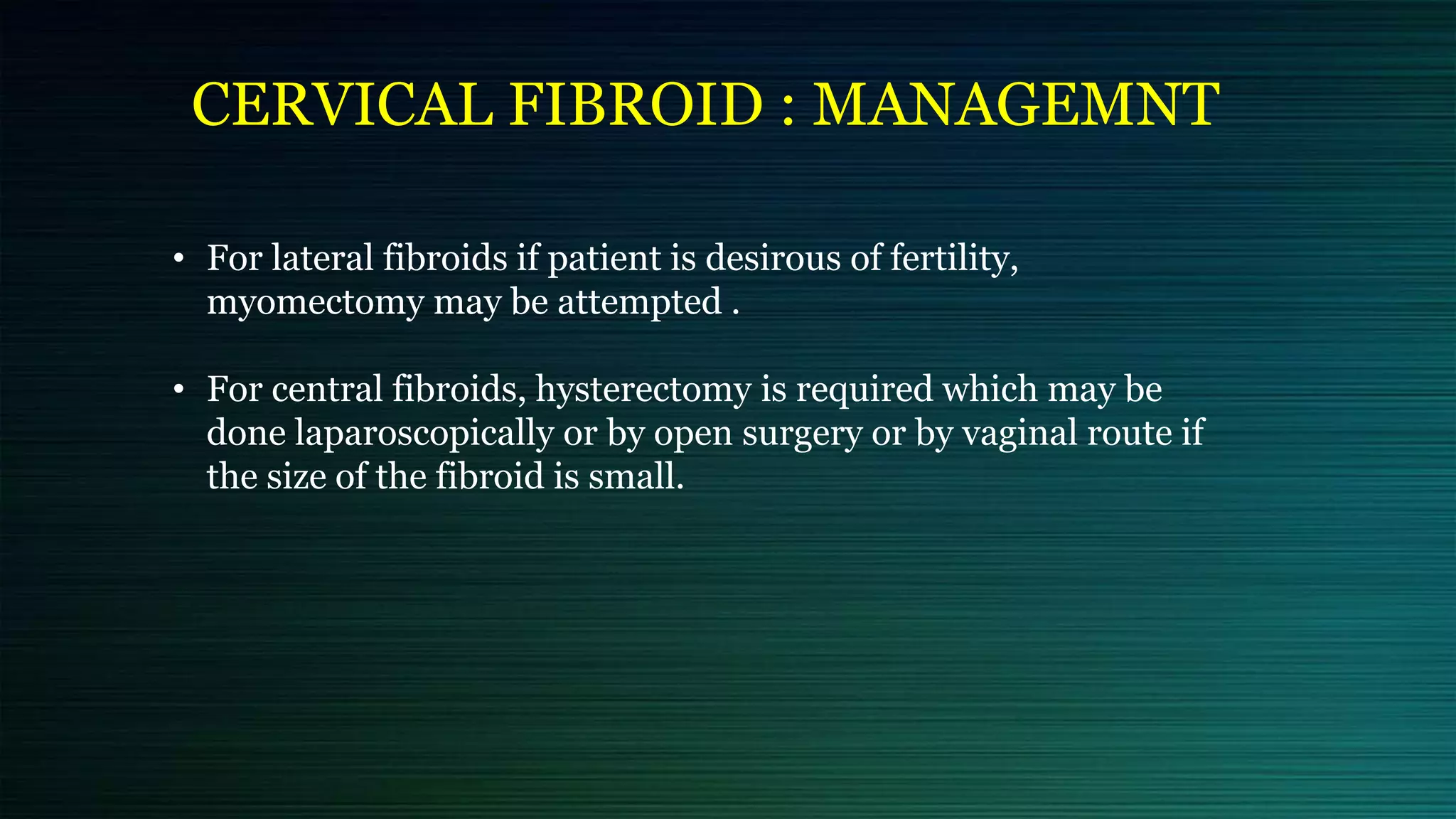 CERVICAL FIBROID : MANAGEMNT
• For lateral fibroids if patient is desirous of fertility,
myomectomy may be attempted .
• For central fibroids, hysterectomy is required which may be
done laparoscopically or by open surgery or by vaginal route if
the size of the fibroid is small.
 