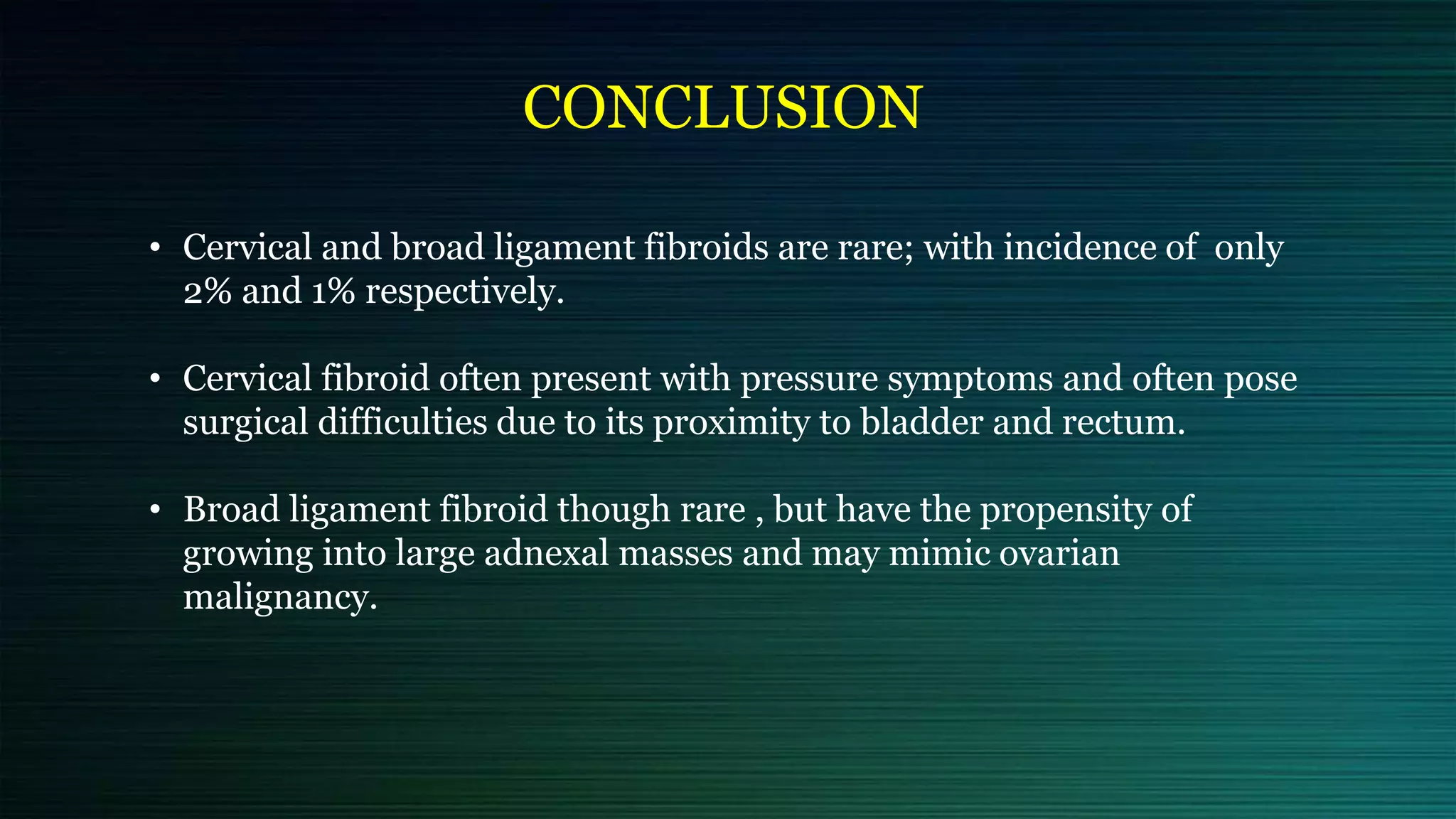 CONCLUSION
• Cervical and broad ligament fibroids are rare; with incidence of only
2% and 1% respectively.
• Cervical fibroid often present with pressure symptoms and often pose
surgical difficulties due to its proximity to bladder and rectum.
• Broad ligament fibroid though rare , but have the propensity of
growing into large adnexal masses and may mimic ovarian
malignancy.
 