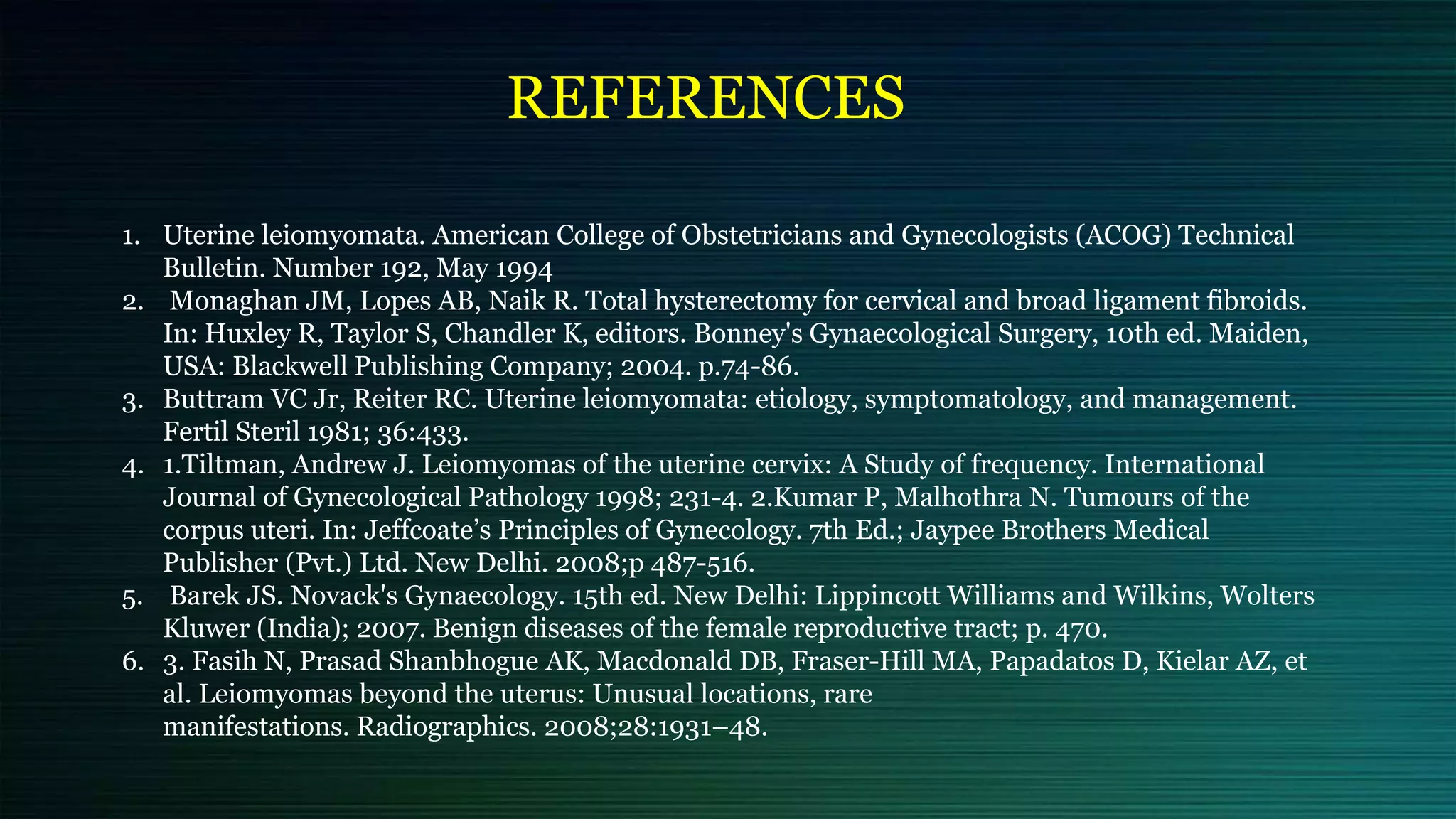 REFERENCES
1. Uterine leiomyomata. American College of Obstetricians and Gynecologists (ACOG) Technical
Bulletin. Number 192, May 1994
2. Monaghan JM, Lopes AB, Naik R. Total hysterectomy for cervical and broad ligament fibroids.
In: Huxley R, Taylor S, Chandler K, editors. Bonney's Gynaecological Surgery, 10th ed. Maiden,
USA: Blackwell Publishing Company; 2004. p.74-86.
3. Buttram VC Jr, Reiter RC. Uterine leiomyomata: etiology, symptomatology, and management.
Fertil Steril 1981; 36:433.
4. 1.Tiltman, Andrew J. Leiomyomas of the uterine cervix: A Study of frequency. International
Journal of Gynecological Pathology 1998; 231-4. 2.Kumar P, Malhothra N. Tumours of the
corpus uteri. In: Jeffcoate’s Principles of Gynecology. 7th Ed.; Jaypee Brothers Medical
Publisher (Pvt.) Ltd. New Delhi. 2008;p 487-516.
5. Barek JS. Novack's Gynaecology. 15th ed. New Delhi: Lippincott Williams and Wilkins, Wolters
Kluwer (India); 2007. Benign diseases of the female reproductive tract; p. 470.
6. 3. Fasih N, Prasad Shanbhogue AK, Macdonald DB, Fraser-Hill MA, Papadatos D, Kielar AZ, et
al. Leiomyomas beyond the uterus: Unusual locations, rare
manifestations. Radiographics. 2008;28:1931–48.
 
