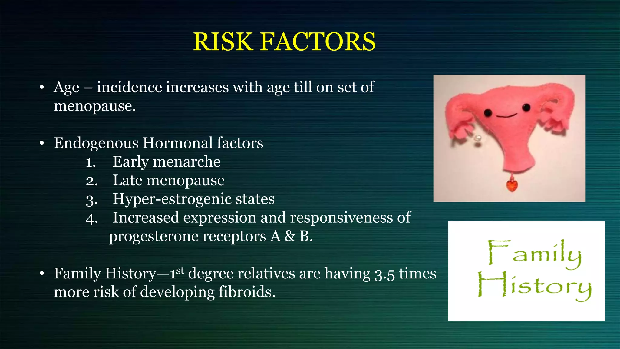 RISK FACTORS
• Age – incidence increases with age till on set of
menopause.
• Endogenous Hormonal factors
1. Early menarche
2. Late menopause
3. Hyper-estrogenic states
4. Increased expression and responsiveness of
progesterone receptors A & B.
• Family History—1st degree relatives are having 3.5 times
more risk of developing fibroids.
 