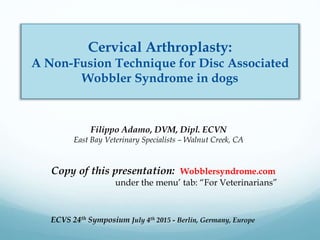 ECVS 24th Symposium July 4th 2015 - Berlin, Germany, Europe
Cervical Arthroplasty:
A Non-Fusion Technique for Disc Associated
Wobbler Syndrome in dogs
Copy of this presentation: Wobblersyndrome.com
under the menu’ tab: “For Veterinarians”
Filippo Adamo, DVM, Dipl. ECVN
East Bay Veterinary Specialists – Walnut Creek, CA
 