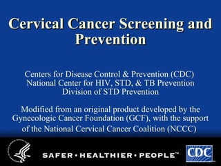 Cervical Cancer Screening andCervical Cancer Screening and
PreventionPrevention
Centers for Disease Control & Prevention (CDC)
National Center for HIV, STD, & TB Prevention
Division of STD Prevention
Modified from an original product developed by the
Gynecologic Cancer Foundation (GCF), with the support
of the National Cervical Cancer Coalition (NCCC)
 