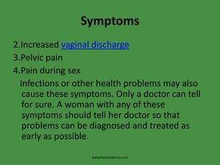 Symptoms2.Increased vaginal discharge3.Pelvic pain4.Pain during sex   Infections or other health problems may also cause these symptoms. Only a doctor can tell for sure. A woman with any of these symptoms should tell her doctor so that problems can be diagnosed and treated as early as possible.www.freelivedoctor.com