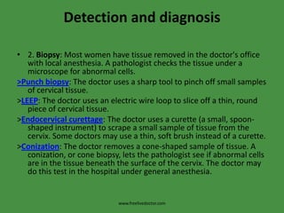 Detection and diagnosis2. Biopsy: Most women have tissue removed in the doctor's office with local anesthesia. A pathologist checks the tissue under a microscope for abnormal cells.>Punch biopsy: The doctor uses a sharp tool to pinch off small samples of cervical tissue.>LEEP: The doctor uses an electric wire loop to slice off a thin, round piece of cervical tissue.>Endocervical curettage: The doctor uses a curette (a small, spoon-shaped instrument) to scrape a small sample of tissue from the cervix. Some doctors may use a thin, soft brush instead of a curette.>Conization: The doctor removes a cone-shaped sample of tissue. A conization, or cone biopsy, lets the pathologist see if abnormal cells are in the tissue beneath the surface of the cervix. The doctor may do this test in the hospital under general anesthesia.www.freelivedoctor.com