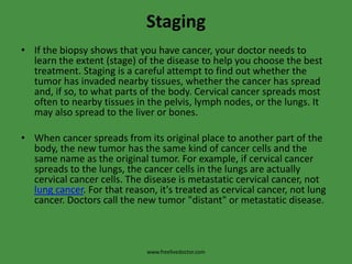 StagingIf the biopsy shows that you have cancer, your doctor needs to learn the extent (stage) of the disease to help you choose the best treatment. Staging is a careful attempt to find out whether the tumor has invaded nearby tissues, whether the cancer has spread and, if so, to what parts of the body. Cervical cancer spreads most often to nearby tissues in the pelvis, lymph nodes, or the lungs. It may also spread to the liver or bones.When cancer spreads from its original place to another part of the body, the new tumor has the same kind of cancer cells and the same name as the original tumor. For example, if cervical cancer spreads to the lungs, the cancer cells in the lungs are actually cervical cancer cells. The disease is metastatic cervical cancer, not lung cancer. For that reason, it's treated as cervical cancer, not lung cancer. Doctors call the new tumor "distant" or metastatic disease.www.freelivedoctor.com