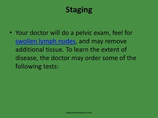 StagingYour doctor will do a pelvic exam, feel for swollen lymph nodes, and may remove additional tissue. To learn the extent of disease, the doctor may order some of the following tests:www.freelivedoctor.com