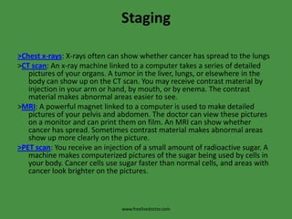 Staging>Chest x-rays: X-rays often can show whether cancer has spread to the lungs>CT scan: An x-ray machine linked to a computer takes a series of detailed pictures of your organs. A tumor in the liver, lungs, or elsewhere in the body can show up on the CT scan. You may receive contrast material by injection in your arm or hand, by mouth, or by enema. The contrast material makes abnormal areas easier to see.>MRI: A powerful magnet linked to a computer is used to make detailed pictures of your pelvis and abdomen. The doctor can view these pictures on a monitor and can print them on film. An MRI can show whether cancer has spread. Sometimes contrast material makes abnormal areas show up more clearly on the picture.>PET scan: You receive an injection of a small amount of radioactive sugar. A machine makes computerized pictures of the sugar being used by cells in your body. Cancer cells use sugar faster than normal cells, and areas with cancer look brighter on the pictures.www.freelivedoctor.com