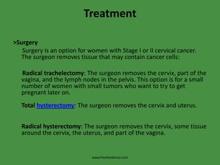 Treatment>Surgery      Surgery is an option for women with Stage I or II cervical cancer. The surgeon removes tissue that may contain cancer cells:     Radical trachelectomy: The surgeon removes the cervix, part of the vagina, and the lymph nodes in the pelvis. This option is for a small  number of women with small tumors who want to try to get pregnant later on.Total hysterectomy: The surgeon removes the cervix and uterus.Radical hysterectomy: The surgeon removes the cervix, some tissue around the cervix, the uterus, and part of the vagina.www.freelivedoctor.com